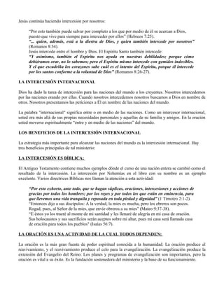 Jesús continúa haciendo intercesión por nosotros:

     “Por esto también puede salvar por completo a los que por medio de él se acercan a Dios,
     puesto que vive para siempre para interceder por ellos” (Hebreos 7:25).
     “... quien, además, está a la diestra de Dios, y quien también intercede por nosotros”
     (Romanos 8:34).
     Jesús intercede entre el hombre y Dios. El Espíritu Santo también intercede:
     “Y asimismo, también el Espíritu nos ayuda en nuestras debilidades; porque cómo
     debiéramos orar, no lo sabemos; pero el Espíritu mismo intercede con gemidos indecibles.
     Y el que escudriña los corazones sabe cuál es el intento del Espíritu, porque él intercede
     por los santos conforme a la voluntad de Dios” (Romanos 8:26-27).

LA INTERCESIÓN INTERNACIONAL

Dios ha dado la tarea de intercesión para las naciones del mundo a los creyentes. Nosotros intercedemos
por las naciones orando por ellas. Cuando nosotros intercedemos nosotros buscamos a Dios en nombre de
otros. Nosotros presentamos las peticiones a Él en nombre de las naciones del mundo.

La palabra "internacional" significa entre o en medio de las naciones. Como un intercesor internacional,
usted ora más allá de sus propias necesidades personales y aquellas de su familia y amigos. En la oración
usted moverse espiritualmente “entre y en medio de las naciones” del mundo.

LOS BENEFICIOS DE LA INTERCESIÓN INTERNACIONAL

La estrategia más importante para alcanzar las naciones del mundo es la intercesión internacional. Hay
tres beneficios principales de tal ministerio:

LA INTERCESIÓN ES BÍBLICA:

El Antiguo Testamento contiene muchos ejemplos dónde el curso de una nación entera se cambió como el
resultado de la intercesión. La intercesión por Nehemías en el libro con su nombre es un ejemplo
excelente. Varios directrices Bíblicas nos llaman la atención a esta actividad:

     “Por esto exhorto, ante todo, que se hagan súplicas, oraciones, intercesiones y acciones de
     gracias por todos los hombres; por los reyes y por todos los que están en eminencia, para
     que llevemos una vida tranquila y reposada en toda piedad y dignidad” (1 Timoteo 2:1-2).
     “Entonces dijo a sus discípulos: A la verdad, la mies es mucha, pero los obreros son pocos.
     Rogad, pues, al Señor de la mies, que envíe obreros a su mies" (Mateo 9:37-38).
     “E éstos yo los traeré al monte de mi santidad y les llenaré de alegría en mi casa de oración.
     Sus holocaustos y sus sacrificios serán aceptos sobre mi altar, pues mi casa será llamada casa
     de oración para todos los pueblos" (Isaías 56:7).

LA ORACIÓN ES UNA ACTIVIDAD DE LA CUAL TODOS DEPENDEN:

La oración es la más gran fuente de poder espiritual conocida a la humanidad. La oración produce el
reavivamiento, y el reavivamiento produce el celo para la evangelización. La evangelización produce la
extensión del Evangelio del Reino. Los planes y programas de evangelización son importantes, pero la
oración es vital a su éxito. Es la fundación sostenedora del ministerio y la base de su funcionamiento.
 
