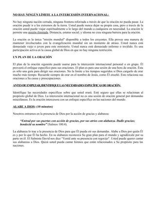 NO HAY NINGÚN LÍMITE A LA INTERCESIÓN INTERNACIONAL:

No hay ninguna nación cerrada, ninguna frontera reforzada a través de que la oración no pueda pasar. La
oración puede ir a los extremos de la tierra. Usted puede nunca dejar su propia casa, pero a través de la
oración usted puede viajar espiritualmente a lo largo del mundo a cualquiera en necesidad. La oración le
permite una misión ilimitada. Distancia, estatus social, y idioma no crea ninguna barrera para la oración.

La oración es la única "misión mundial" disponible a todos los creyentes. Ella provee una manera de
mantener involucrados con la evangelización mundial sin un momento de atraso. Usted nunca está
demasiado viejo o joven para este ministerio. Usted nunca está demasiado enfermo o inválido. Es una
participación activa en la causa global de Dios en que no hay ninguna restricción.

UN PLAN DE LA ORACIÓN

El plan de la oración siguiente puede usarse para la intercesión internacional personal o en grupo. Él
proveerá el enfoque específico para sus oraciones. El plan es para una sesión de una hora de oración. Ésta
es sólo una guía para dirigir sus oraciones. No la limite a los tiempos sugeridos si Dios cargarlo de orar
mucho más tiempo. Recuerde siempre de orar en el nombre de Jesús, como Él enseñó. Esto relaciona sus
oraciones a Su causa y preocupaciones.

ANTES DE EMPEZAR, IDENTIFIQUE LAS NECESIDADES ESPECÍFICAS DE ORACIÓN:

Identifique las necesidades específicas sobre que usted orará. Esté seguro que ellas se relacionan al
propósito global de Dios. La intercesión internacional no es una sesión de oración general por demandas
misceláneas. Es la oración intercesora con un enfoque específico en las naciones del mundo.

ALABE A DIOS: (10 minutos)

Nosotros entramos en la presencia de Dios por la acción de gracias y alabanza:

     “Entrad por sus puertas con acción de gracias, por sus atrios con alabanza. Dadle gracias;
     bendecid su nombre” (Salmos 100:4).

La alabanza lo trae a la presencia de Dios para que Él pueda oír sus demandas. Alabe a Dios por quién Él
es y por lo que Él ha hecho. En su alabanza reconozca Su gran plan para el mundo y agradézcale por su
parte en él. El Salmista David nos dice “Venid ante su presencia con regocijo". Usted puede querer cantar
sus alabanzas a Dios. Quizá usted pueda cantar himnos que están relacionados a Su propósito para las
naciones.
 