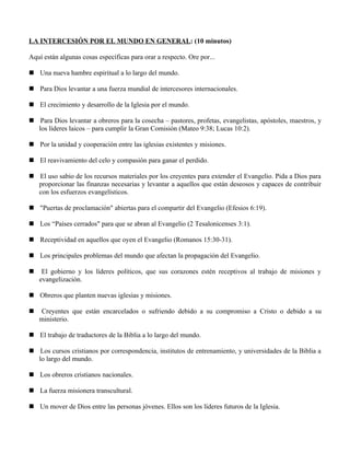 LA INTERCESIÓN POR EL MUNDO EN GENERAL: (10 minutos)

Aquí están algunas cosas específicas para orar a respecto. Ore por...

 Una nueva hambre espiritual a lo largo del mundo.

 Para Dios levantar a una fuerza mundial de intercesores internacionales.

 El crecimiento y desarrollo de la Iglesia por el mundo.

 Para Dios levantar a obreros para la cosecha – pastores, profetas, evangelistas, apóstoles, maestros, y
  los líderes laicos – para cumplir la Gran Comisión (Mateo 9:38; Lucas 10:2).

 Por la unidad y cooperación entre las iglesias existentes y misiones.

 El reavivamiento del celo y compasión para ganar el perdido.

 El uso sabio de los recursos materiales por los creyentes para extender el Evangelio. Pida a Dios para
  proporcionar las finanzas necesarias y levantar a aquellos que están deseosos y capaces de contribuir
  con los esfuerzos evangelísticos.

 "Puertas de proclamación" abiertas para el compartir del Evangelio (Efesios 6:19).

 Los “Países cerrados" para que se abran al Evangelio (2 Tesalonicenses 3:1).

 Receptividad en aquellos que oyen el Evangelio (Romanos 15:30-31).

 Los principales problemas del mundo que afectan la propagación del Evangelio.

    El gobierno y los líderes políticos, que sus corazones estén receptivos al trabajo de misiones y
    evangelización.

 Obreros que planten nuevas iglesias y misiones.

   Creyentes que están encarcelados o sufriendo debido a su compromiso a Cristo o debido a su
    ministerio.

 El trabajo de traductores de la Biblia a lo largo del mundo.

 Los cursos cristianos por correspondencia, institutos de entrenamiento, y universidades de la Biblia a
  lo largo del mundo.

 Los obreros cristianos nacionales.

 La fuerza misionera transcultural.

 Un mover de Dios entre las personas jóvenes. Ellos son los líderes futuros de la Iglesia.
 