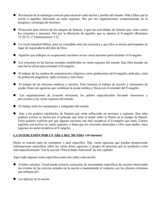  Revelación de la estrategia correcta para alcanzar cada nación y pueblo del mundo. Pida a Dios que la
  revele a aquellos laborando en estas regiones. Ore por las organizaciones comprometidas en la
  pesquisa y estrategia de misiones.

 Protección para obreros de los ataques de Satanás. Ligue las actividades de Satanás que viene contra
  los creyentes y naciones. Ore por la liberación de aquellos que se oponen al Evangelio (Romanos
  15:30-31; 2 Tesalonicenses 3:2).

 La visión mundial bíblica, para ser extendida entre los creyentes y que ellos se tornen participantes en
  lugar de espectadores del plan de Dios.

 Aquellos que trabajan en ocupaciones seculares en las varias naciones para extender el Evangelio.

 Los creyentes en las fuerzas armadas establecidas en varias regiones del mundo. Que ellos puedan ser
  una fuerza eficaz para extender el Evangelio.

 El trabajo de los medios de comunicación religiosos como grabaciones del Evangelio, películas, cinta
  de grabación magnética, radio cristiana y televisión.

 El trabajo de las misiones médicas y sociales. Esto incluiría el trabajo de socorro y ministerios de
  ayuda. Éstas son agencias que combinan la ayuda médica y física con el extender del Evangelio.

    Las organizaciones de aviación misionera, los pilotos especializados llevando misioneros y
    provisiones a las varias regiones del mundo.

 El trabajo entre los inmigrantes y refugiados del mundo.

    Atar a los poderes espirituales de Satanás que están influyendo en naciones y regiones. Que tales
    poderes existen se ilustra por el príncipe que tenía el poder sobre la Persia en el tiempo de Daniel.
    Estos poderes explican por qué algunas naciones son más receptivas al Evangelio que otras. Ciertos
    espíritus son activos en varias regiones, y hasta que los creyentes intercedan y ellos sean atados, estas
    regiones no serán receptivas al Evangelio.

LA INTERCESIÓN POR UN ÁREA DEL MUNDO: (10 minutos)

Dirija su oración para un continente o país específico. Hay varias agencias que pueden proporcionar
informaciones específicas sobre las varias áreas, agencias, y grupos de personas que lo ayudarán a orar
más específicamente. Vea la sección “Para Estudio Adicional" de este capítulo.

Aquí están algunas cosas específicas para orar sobre cada nación:

 Eventos actuales. Usted puede tornarse consciente de necesidades específicas de oración observando
  los eventos de las noticias actuales en la nación o manteniendo el contacto con los obreros cristianos
  que trabajan allí.

 Las iglesias de la nación.
 