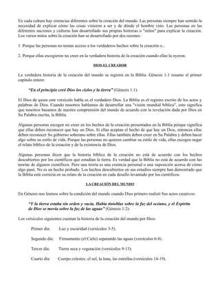 En cada cultura hay creencias diferentes sobre la creación del mundo. Las personas siempre han sentido la
necesidad de explicar cómo las cosas vinieron a ser y de dónde el hombre vino. Las personas en las
diferentes naciones y culturas han desarrollado sus propias historias o "mitos" para explicar la creación.
Los varios mitos sobre la creación han se desarrollado por dos razones:

1. Porque las personas no tenían acceso a los verdaderos hechos sobre la creación o...

2. Porque ellas escogieron no creer en la verdadera historia de la creación cuando ellas la oyeron.

                                            DIOS EL CREADOR

La verdadera historia de la creación del mundo se registra en la Biblia. Génesis 1:1 resume el primer
capítulo entero:

      “En el principio creó Dios los cielos y la tierra” (Génesis 1:1).

El Dios de quien este versículo habla es el verdadero Dios. La Biblia es el registro escrito de los actos y
palabras de Dios. Cuando nosotros hablamos de desarrollar una "visión mundial bíblica", esto significa
que nosotros basamos de nuestra comprensión del mundo de acuerdo con la revelación dada por Dios en
Su Palabra escrita, la Biblia.

Algunas personas escogen no creer en los hechos de la creación presentados en la Biblia porque significa
que ellas deben reconocer que hay un Dios. Si ellas aceptan el hecho de que hay un Dios, entonces ellas
deben reconocer Su gobierno soberano sobre ellas. Ellas también deben creer en Su Palabra y deben hacer
algo sobre su estilo de vida. Porque las personas no quieren cambiar su estilo de vida, ellas escogen negar
el relato bíblico de la creación y de la existencia de Dios.

Algunas personas dicen que la historia bíblica de la creación no está de acuerdo con los hechos
descubiertos por los científicos que estudian la tierra. Es verdad que la Biblia no está de acuerdo con las
teorías de algunos científicos. Pero una teoría es una creencia personal o una suposición acerca de cómo
algo pasó. No es un hecho probado. Los hechos descubiertos en sus estudios siempre han demostrado que
la Biblia está correcta en su relato de la creación en cada desafío levantado por los científicos.

                                        LA CREACIÓN DEL MUNDO

En Génesis nos leemos sobre la condición del mundo cuando Dios primero realizó Sus actos creativos:

      “Y la tierra estaba sin orden y vacía. Había tinieblas sobre la faz del océano, y el Espíritu
      de Dios se movía sobre la faz de las aguas” (Génesis 1:2).

Los versículos siguientes cuentan la historia de la creación del mundo por Dios:

       Primer día:      Luz y oscuridad (versículos 3-5).

       Segundo día:     Firmamento (el Cielo) separando las aguas (versículos 6-8).

       Tercer día:     Tierra seca y vegetación (versículos 9-13).

       Cuarto día:     Cuerpo celestes: el sol, la luna, las estrellas (versículos 14-19).
 