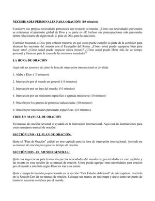 NECESIDADES PERSONALES PARA ORACIÓN: (10 minutos)

Considere sus propias necesidades personales con respecto al mundo. ¿Cómo sus necesidades personales
se relacionan al propósito global de Dios y su parte en él? Incluso sus preocupaciones más personales
deben relacionarse de algún modo al plan de Dios para las naciones.

Continúe buscando a Dios para obtener maneras en que usted puede cumplir su parte de la comisión para
alcanzar las naciones del mundo con el Evangelio del Reino. ¿Cómo usted puede equiparse bien para
hacer esto? ¿Cómo usted puede empezar ahora mismo? ¿Cómo usted puede librar más de su tiempo
personal y finanzas para la causa de las misiones mundiales?

LA HORA DE ORACIÓN

Aquí está un resumen de cómo la hora de intercesión internacional es dividida:

1. Alabe a Dios: (10 minutos)

2. Intercesión por el mundo en general: (10 minutos)

3. Intercesión por un área del mundo: (10 minutos)

4. Intercesión por un misionero específico o agencia misionera: (10 minutos)

5. Oración por los grupos de personas inalcanzadas: (10 minutos)

6. Oración por necesidades personales específicas: (10 minutos)

CREE UN MANUAL DE ORACIÓN

Un manual de oración personal lo ayudará en la intercesión internacional. Aquí está las instrucciones para
crear semejante manual de oración:

SECCIÓN UNO - EL PLAN DE ORACIÓN:

Quite el "Plan de Oración" cedido en este capítulo para la hora de intercesión internacional. Insértelo en
su manual de oración para guiar su tiempo de oración.

SECCIÓN DOS - EL MUNDO GENERAL:

Quite las sugerencias para la oración por las necesidades del mundo en general dadas en este capítulo y
las inserta en esta sección de su manual de oración. Usted puede agregar otras necesidades para oración
por el mundo a esta lista según Dios los trae a su mente.

Quite el mapa del mundo proporcionado en la sección "Para Estudio Adicional" de este capítulo. Insértelo
en la Sección Dos de su manual de oración. Coloque sus manos en este mapa y úselo como un punto de
contacto mientras usted ora por el mundo.
 