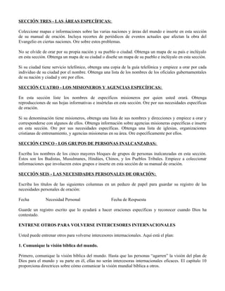 SECCIÓN TRES - LAS ÁREAS ESPECÍFICAS:

Coleccione mapas e informaciones sobre las varias naciones y áreas del mundo e inserte en esta sección
de su manual de oración. Incluya recortes de periódicos de eventos actuales que afectan la obra del
Evangelio en ciertas naciones. Ore sobre estos problemas.

No se olvide de orar por su propia nación y su pueblo o ciudad. Obtenga un mapa de su país e inclúyalo
en esta sección. Obtenga un mapa de su ciudad o diseñe un mapa de su pueblo e inclúyalo en esta sección.

Si su ciudad tiene servicio telefónico, obtenga una copia de la guía telefónica y empiece a orar por cada
individuo de su ciudad por el nombre. Obtenga una lista de los nombres de los oficiales gubernamentales
de su nación y ciudad y ore por ellos.

SECCIÓN CUATRO - LOS MISIONEROS Y AGENCIAS ESPECÍFICAS:

En esta sección liste los nombres de específicos misioneros por quien usted orará. Obtenga
reproducciones de sus hojas informativas e insértelas en esta sección. Ore por sus necesidades específicas
de oración.

Si su denominación tiene misioneros, obtenga una lista de sus nombres y direcciones y empiece a orar y
corresponderse con algunos de ellos. Obtenga información sobre agencias misioneras específicas e inserte
en esta sección. Ore por sus necesidades específicas. Obtenga una lista de iglesias, organizaciones
cristianas de entrenamiento, y agencias misioneras en su área. Ore específicamente por ellos.

SECCIÓN CINCO - LOS GRUPOS DE PERSONAS INALCANZADAS:

Escriba los nombres de los cinco mayores bloques de grupos de personas inalcanzadas en esta sección.
Éstos son los Budistas, Musulmanes, Hindúes, Chinos, y los Pueblos Tribales. Empiece a coleccionar
informaciones que involucren estos grupos e inserte en esta sección de su manual de oración.

SECCIÓN SEIS - LAS NECESIDADES PERSONALES DE ORACIÓN:

Escriba los títulos de las siguientes columnas en un pedazo de papel para guardar su registro de las
necesidades personales de oración:

Fecha          Necesidad Personal                    Fecha de Respuesta

Guarde un registro escrito que lo ayudará a hacer oraciones específicas y reconocer cuando Dios ha
contestado.

ENTRENE OTROS PARA VOLVERSE INTERCESORES INTERNACIONALES

Usted puede entrenar otros para volverse intercesores internacionales. Aquí está el plan:

1. Comunique la visión bíblica del mundo.

Primero, comunique la visión bíblica del mundo. Hasta que las personas “agarren” la visión del plan de
Dios para el mundo y su parte en él, ellas no serán intercesoras internacionales eficaces. El capítulo 10
proporciona directrices sobre cómo comunicar la visión mundial bíblica a otros.
 