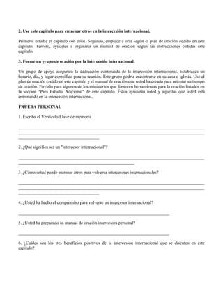 2. Use este capítulo para entrenar otros en la intercesión internacional.

Primero, estudie el capítulo con ellos. Segundo, empiece a orar según el plan de oración cedido en este
capítulo. Tercero, ayúdeles a organizar un manual de oración según las instrucciones cedidas este
capítulo.

3. Forme un grupo de oración por la intercesión internacional.

Un grupo de apoyo asegurará la dedicación continuada de la intercesión internacional. Establezca un
horario, día, y lugar específico para su reunión. Este grupo podría encontrarse en su casa o iglesia. Use el
plan de oración cedido en este capítulo y el manual de oración que usted ha creado para orientar su tiempo
de oración. Envíelo para algunos de los ministerios que fornecen herramientas para la oración listados en
la sección "Para Estudio Adicional" de este capítulo. Éstos ayudarán usted y aquellos que usted está
entrenando en la intercesión internacional.

PRUEBA PERSONAL

1. Escriba el Versículo Llave de memoria.

_____________________________________________________________________________________
_____________________________________________________________________________________
_____________________________________

2. ¿Qué significa ser un "intercesor internacional"?

_____________________________________________________________________________________
_____________________________________________________

3. ¿Cómo usted puede entrenar otros para volverse intercesores internacionales?

_____________________________________________________________________________________
_____________________________________________________________________________________
_____________________________________

4. ¿Usted ha hecho el compromiso para volverse un intercesor internacional?

_____________________________________________________________________

5. ¿Usted ha preparado su manual de oración intercesora personal?

_____________________________________________________________________

6. ¿Cuáles son los tres beneficios positivos de la intercesión internacional que se discuten en este
capítulo?
 