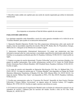 _____________________________________________________________________________________
_____________________________________________________________________________________
_____________________________________

7. Describa el plan cedido este capítulo para una sesión de oración organizada que enfoca la intercesión
internacional.

_____________________________________________________________________________________
_____________________________________________________

_____________________________________________________________________________________
_____________________________________________________

                (Las respuestas se encuentran al final del último capítulo de este manual.)

PARA ESTUDIO ADICIONAL

Los siguientes materiales están disponibles a través de varias agencias orientadas en la visión de ser un
“Cristiano Mundial” para ayudar en su intercesión internacional:

1. Operación Mundial (Operation World): Este libro proporciona informaciones sobre cada nación del
mundo y lista las necesidades específicas de oración. Pida de STL Books, Box 28, Waynesboro, Georgia,
30830, EE.UU. o búsquelo en las librerías de su ciudad o región.

2. Intercesores Internacionales (International Intercessors): Un grupo que proporciona una hoja
informativa mensual sobre las varias naciones y necesidades específicas de oración para cada día del mes.
Enróllese en su programa escribiendo para Box O, Pasadena, California, 91108, EE.UU. Usted escribir en
inglés.

3. Empiece un grupo de oración denominado “Frontier Fellowship” que provee oraciones dirigidas a los
grupos de pueblos inalcanzados. Para recibir informaciones escriba al U.S. Center for World Misión
(Centro Americano Para la Misión Mundial), 1605 Elizabeth Street, Pasadena, California, 91104, EE.UU.
Escriba en inglés.

4. Un mapa de oración está disponible en Operación Movilización, P.O. Box 14, Midland Park, N.J.,
97432, EE.UU. Un mapa de oración para el, “Cristiano Mundial” está disponible en Change the World
Ministries (Ministerios Transforme el Mundo), P.O. Box 5838, Mission Hills, CA, 92135, EE.UU. Un
mapa de oración "Biblias Para Todos" está disponible en WCL, P.O. Box 40129, Pasadena, California,
91104, EE.UU.

5. Escriba para entrenamiento sobre los “Conciertos De Oración" disponible de Inter-Varsity Christian
Fellowship (“Alianza Bíblica Universitaria” en algunos países de América Latina), 233 Langdon,
Madison, WI, 53703, EE.UU. Escriba en inglés o procure una oficina en su país.

6. El Comité de Lausana para Evangelización Mundial emite un boletín de información mensual con un
calendario de oración y alabanza para las naciones del mundo. Escriba a ellos en P.O. Box 1100,
Wheaton, IL., 60189, EE.UU.
 