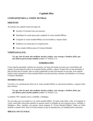 Capítulo Diez
COMPARTIENDO LA VISIÓN MUNDIAL

OBJETIVOS:

Al concluir este capítulo usted será capaz de:

        Escribir el Versículo Llave de memoria.

        Identifique los cuatro pasos para compartir la visión mundial Bíblica.

        Compartir la visión mundial Bíblica con los hombres y mujeres fieles.

        Establecer un comité para la evangelización.

        Crear estudios bíblicos para el Cristiano Mundial.

VERSÍCULO LLAVE:

      “Lo que oíste de parte mía mediante muchos testigos, esto encarga a hombres fieles que
      sean idóneos para enseñar también a otros” (2 Timoteo 2:2).

                                            INTRODUCCIÓN

Como usted ha aprendido, millones de creyentes a lo largo del mundo no tienen una visión bíblica del
mundo. Su preocupación enfoca en su propia familia, pueblo, e iglesia. Porque ellos no han entendido el
plan de Dios para el mundo, ellos no están cumpliendo su parte activamente en este plan. Este capítulo
explica cómo compartir la visión mundial bíblica con tales personas, mientras motivándolas a se tornaren
Cristianos Mundiales.

HOMBRES FIELES

Una llave a la comunicación eficaz de la visión mundial bíblica es seleccionar hombres y mujeres fieles
para entrenar:

      “Lo que oíste de parte mía mediante muchos testigos, esto encarga a hombres fieles que
      sean idóneos para enseñar también a otros” (2 Timoteo 2:2).

La palabra "fiel" significa activo, confiable, y fidedigno.

No son todos que son receptivos a la visión mundial bíblica. Ni todos serán fieles a ella. Al compartir la
visión, usted debe seleccionar aquellos en quienes usted ve calidades de una respuesta activa, confiable, y
fidedigna a Dios. Aquellos con quienes usted comparte la "Visión Mundial Bíblica" deben ser fieles
también a enseñar otros. Ésta es la única manera en que la reproducción y la multiplicación continuará.

BÍBLICO, NO CULTURAL
 