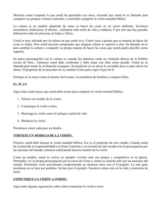 Mientras usted comparte lo que usted ha aprendido con otros, recuerde que usted no es llamado para
compartir sus propias visiones culturales. Usted debe compartir la visión mundial bíblica.

La cultura es un modelo adquirido de cómo se hacen las cosas en un cierto ambiente. Involucra
costumbres, tradiciones, el idioma... realmente todo estilo de vida y conducta. É por esto que hay grandes
diferencias entre las personas en India y África.

Usted es muy afectado por la cultura en que usted vive. Usted viene a pensar que su manera de hacer las
cosas es mejor. Pero usted necesita comprender que ninguna cultura es superior a otra. Su llamado no es
para cambiar la cultura o compartir su propia manera de hacer las cosas que usted podría percibir como
superior.

Su única preocupación con la cultura es cuando las prácticas están en violación directa de la Palabra
escrita de Dios... Entonces usted debe confrontar y debe tratar con ellas como pecado. Usted no es
llamado para tomar la civilización al pagano. Su propósito no es salvar la sociedad, pero es para salvar las
almas. El propósito de un pescador no es cambiar el mar pero coger el pez de él.

Enfoque en la mayor tarea al alcance de la mano: la enseñanza de hombres y mujeres fieles.

EL PLAN

Aquí están cuatro pasos que usted debe tomar para compartir la visión mundial bíblica:

   1. Tórnese un modelo de la visión.

   2. Comunique la visión a otros.

   3. Mantenga la visión como el enfoque central de vida.

   4. Obedezca la visión.

Permítanos mirar cada paso en detalle...

TÓRNESE UN MODELO DE LA VISIÓN:

Primero, usted debe abrazar la visión mundial bíblica. Ése es el propósito de este estudio. Cuando usted
ha reconocido su responsabilidad a la Gran Comisión y su corazón ha sido tocado con la preocupación por
las naciones del mundo, entonces usted puede hacerse modelo de la visión.

Como un modelo, usted se vuelve un ejemplo viviente ante sus amigos y compañeros en la iglesia.
Permítales ver su propia preocupación por la causa de Cristo y sienta su corazón latir por las naciones del
mundo. Permítales verlo activamente comprometido en alcanzar otros con el Evangelio. La más gran
enseñanza no se hace por palabras. Se hace por el ejemplo. Nosotros vemos esto en la vida y ministerio de
Jesús.

COMUNIQUE LA VISIÓN A OTROS:

Aquí están algunas sugerencias sobre cómo comunicar la visión a otros:
 