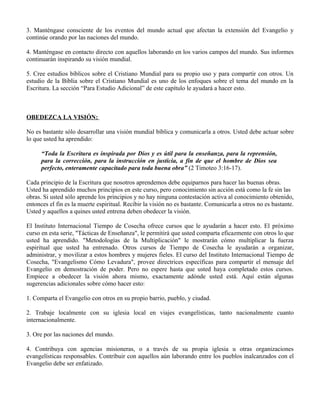 3. Manténgase consciente de los eventos del mundo actual que afectan la extensión del Evangelio y
continúe orando por las naciones del mundo.

4. Manténgase en contacto directo con aquellos laborando en los varios campos del mundo. Sus informes
continuarán inspirando su visión mundial.

5. Cree estudios bíblicos sobre el Cristiano Mundial para su propio uso y para compartir con otros. Un
estudio de la Biblia sobre el Cristiano Mundial es uno de los enfoques sobre el tema del mundo en la
Escritura. La sección “Para Estudio Adicional” de este capítulo le ayudará a hacer esto.



OBEDEZCA LA VISIÓN:

No es bastante sólo desarrollar una visión mundial bíblica y comunicarla a otros. Usted debe actuar sobre
lo que usted ha aprendido:

      “Toda la Escritura es inspirada por Dios y es útil para la enseñanza, para la reprensión,
      para la corrección, para la instrucción en justicia, a fin de que el hombre de Dios sea
      perfecto, enteramente capacitado para toda buena obra” (2 Timoteo 3:16-17).

Cada principio de la Escritura que nosotros aprendemos debe equiparnos para hacer las buenas obras.
Usted ha aprendido muchos principios en este curso, pero conocimiento sin acción está como la fe sin las
obras. Si usted sólo aprende los principios y no hay ninguna contestación activa al conocimiento obtenido,
entonces el fin es la muerte espiritual. Recibir la visión no es bastante. Comunicarla a otros no es bastante.
Usted y aquellos a quines usted entrena deben obedecer la visión.

El Instituto Internacional Tiempo de Cosecha ofrece cursos que le ayudarán a hacer esto. El próximo
curso en esta serie, "Tácticas de Enseñanza", le permitirá que usted comparta eficazmente con otros lo que
usted ha aprendido. "Metodologías de la Multiplicación" le mostrarán cómo multiplicar la fuerza
espiritual que usted ha entrenado. Otros cursos de Tiempo de Cosecha le ayudarán a organizar,
administrar, y movilizar a estos hombres y mujeres fieles. El curso del Instituto Internacional Tiempo de
Cosecha, "Evangelismo Cómo Levadura", provee directrices específicas para compartir el mensaje del
Evangelio en demostración de poder. Pero no espere hasta que usted haya completado estos cursos.
Empiece a obedecer la visión ahora mismo, exactamente adónde usted está. Aquí están algunas
sugerencias adicionales sobre cómo hacer esto:

1. Comparta el Evangelio con otros en su propio barrio, pueblo, y ciudad.

2. Trabaje localmente con su iglesia local en viajes evangelísticas, tanto nacionalmente cuanto
internacionalmente.

3. Ore por las naciones del mundo.

4. Contribuya con agencias misioneras, o a través de su propia iglesia u otras organizaciones
evangelísticas responsables. Contribuir con aquellos aún laborando entre los pueblos inalcanzados con el
Evangelio debe ser enfatizado.
 