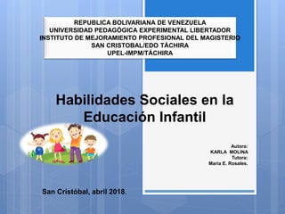 Habilidades Sociales en la
Educación Infantil
Autora:
KARLA MOLINA
Tutora:
María E. Rosales.
REPUBLICA BOLIVARIANA DE VENEZUELA
UNIVERSIDAD PEDAGÓGICA EXPERIMENTAL LIBERTADOR
INSTITUTO DE MEJORAMIENTO PROFESIONAL DEL MAGISTERIO
SAN CRISTOBAL/EDO TÁCHIRA
UPEL-IMPM/TÁCHIRA
San Cristóbal, abril 2018.
 