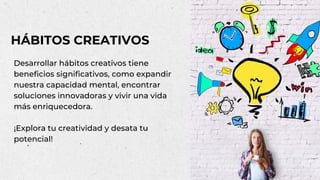 Desarrollar hábitos creativos tiene
beneficios significativos, como expandir
nuestra capacidad mental, encontrar
soluciones innovadoras y vivir una vida
más enriquecedora.
¡Explora tu creatividad y desata tu
potencial!
HÁBITOS CREATIVOS
 