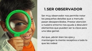 Ser muy observador nos permite notar
los pequeños detalles que a menudo
pasan desapercibidos. Prestar atención
a nuestro entorno nos ayuda a descubrir
elementos que pueden ser la clave para
una idea genial.
Así que, ¡abrán bien los ojos y
mantengan la mente receptiva a todo lo
que les rodea!
SER OBSERVADOR
1.
 