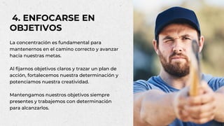 La concentración es fundamental para
mantenernos en el camino correcto y avanzar
hacia nuestras metas.
Al fijarnos objetivos claros y trazar un plan de
acción, fortalecemos nuestra determinación y
potenciamos nuestra creatividad.
Mantengamos nuestros objetivos siempre
presentes y trabajemos con determinación
para alcanzarlos.
4. ENFOCARSE EN
OBJETIVOS
 
