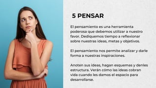 El pensamiento es una herramienta
poderosa que debemos utilizar a nuestro
favor. Dediquemos tiempo a reflexionar
sobre nuestras ideas, metas y objetivos.
El pensamiento nos permite analizar y darle
forma a nuestras inspiraciones.
Anoten sus ideas, hagan esquemas y denles
estructura. Verán cómo las ideas cobran
vida cuando les damos el espacio para
desarrollarse.
5 PENSAR
 