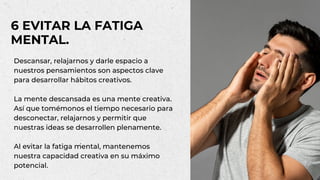 Descansar, relajarnos y darle espacio a
nuestros pensamientos son aspectos clave
para desarrollar hábitos creativos.
La mente descansada es una mente creativa.
Así que tomémonos el tiempo necesario para
desconectar, relajarnos y permitir que
nuestras ideas se desarrollen plenamente.
Al evitar la fatiga mental, mantenemos
nuestra capacidad creativa en su máximo
potencial.
6 EVITAR LA FATIGA
MENTAL.
 