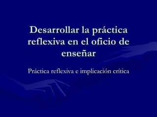 Desarrollar la práctica reflexiva en el oficio de enseñar Práctica reflexiva e implicación crítica 