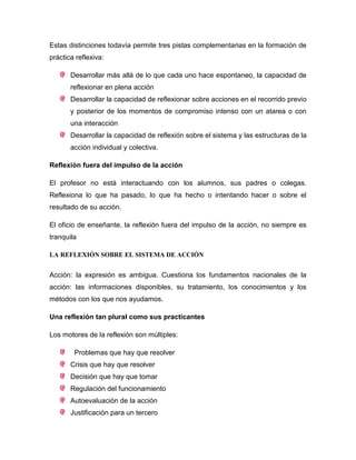 Estas distinciones todavía permite tres pistas complementarias en la formación de
práctica reflexiva:
Desarrollar más allá de lo que cada uno hace espontaneo, la capacidad de
reflexionar en plena acción
Desarrollar la capacidad de reflexionar sobre acciones en el recorrido previo
y posterior de los momentos de compromiso intenso con un atarea o con
una interacción
Desarrollar la capacidad de reflexión sobre el sistema y las estructuras de la
acción individual y colectiva.
Reflexión fuera del impulso de la acción
El profesor no está interactuando con los alumnos, sus padres o colegas.
Reflexiona lo que ha pasado, lo que ha hecho o intentando hacer o sobre el
resultado de su acción.
El oficio de enseñante, la reflexión fuera del impulso de la acción, no siempre es
tranquila
LA REFLEXIÓN SOBRE EL SISTEMA DE ACCIÓN
Acción: la expresión es ambigua. Cuestiona los fundamentos nacionales de la
acción: las informaciones disponibles, su tratamiento, los conocimientos y los
métodos con los que nos ayudamos.
Una reflexión tan plural como sus practicantes
Los motores de la reflexión son múltiples:
Problemas que hay que resolver
Crisis que hay que resolver
Decisión que hay que tomar
Regulación del funcionamiento
Autoevaluación de la acción
Justificación para un tercero
 
