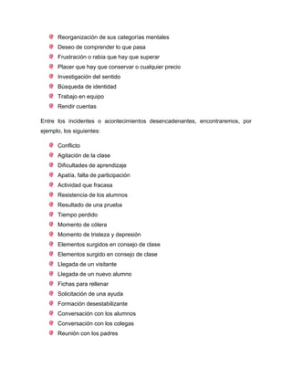 Reorganización de sus categorías mentales
Deseo de comprender lo que pasa
Frustración o rabia que hay que superar
Placer que hay que conservar o cualquier precio
Investigación del sentido
Búsqueda de identidad
Trabajo en equipo
Rendir cuentas
Entre los incidentes o acontecimientos desencadenantes, encontraremos, por
ejemplo, los siguientes:
Conflicto
Agitación de la clase
Dificultades de aprendizaje
Apatía, falta de participación
Actividad que fracasa
Resistencia de los alumnos
Resultado de una prueba
Tiempo perdido
Momento de cólera
Momento de tristeza y depresión
Elementos surgidos en consejo de clase
Elementos surgido en consejo de clase
Llegada de un visitante
Llegada de un nuevo alumno
Fichas para rellenar
Solicitación de una ayuda
Formación desestabilizante
Conversación con los alumnos
Conversación con los colegas
Reunión con los padres
 