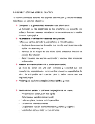 2. SABER REFLEXIONAR SOBRE LA PRÁCTICA
10 razones vinculadas de forma muy dispersa a la evolución y a las necesidades
recientes de los sistemas educativos:
Compense la superficialidad de la formación profesional:
La formación de los académicos de los enseñantes no excelente, sin
embargo debemos reconocer que deja menos que desear que su formación
didáctica y pedagógica
Favorezca la acumulación de saberes de expresión:
Reflexionar significa aprender a aprovechar de la reflexión gracias:
- Ajustes de los esquemas de acción, que permita una intervención más
rápida, concreta o segura
- Refuerzo de la imagen de uno mismo como profesional reflexivo en
proceso de avaluación
- Saber integrado que permite comprender y dominar otros problemas
profesionales.
Acredite a una evolución hacia la profesionalización:
Se debe de contar con una gran confianza y seguridad que son
competencias especializadas, conocimientos exhaustivos capacidades de
juicio, de anticipación, de innovación, pero no todos cuentan con una
seguridad propia.
Prepara para asumir una responsabilidad política y ética:
Permita hacer frente a la creciente complejidad de las tareas:
- Programas que se renuevan más rápido
- Reformas que suceden sin interrupción
- La tecnología se convierte en indispensables
- Los alumnos son menos dóciles
- Los padres se vuelven a consumidores muy atentos y exigentes
- La estructura se hace cada vez más compleja
 
