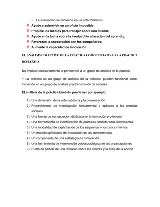 - La evaluación se convierte en un acto formativo
Ayude a sobrevivir en un oficio imposible:
Propicie los medios para trabajar sobre uno mismo:
Ayude en la lucha sobre la irreductible alteración del aprendiz:
Favorezca la cooperación con los compañeros:
Aumente la capacidad de innovación:
EL ANÁLISIS COLECTIVO DE LA PRÁCTICA COMO INICIATIVA A LA PRÁCTICA
REFLEXIVA
No implica necesariamente la pertinencia a un grupo de análisis de la práctica
+ La práctica es un grupo de análisis de la práctica, pueden funcionar como
iniciación en un grupo de análisis y la transmisión de saberes
El análisis de la práctica también puede ser por ejemplo:
1) Una dimensión de la vida cotidiana y la conversación
2) Procedimiento de investigación fundamental o aplicada a las ciencias
sociales
3) Una fuente de transposición didáctica en la formación profesional
4) Una herramienta de identificación de prácticas consideradas interesantes
5) Una modalidad de explicitación de los esquemas y los conocimientos
6) Un modelo sofisticado de evaluación de las competencias
7) Un componente de una estrategia de innovación
8) Una herramienta de intervención psicosociológica en las organizaciones
9) Punto de partida de una reflexión sobre los valores y la ética de la acción
 