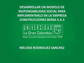 DESARROLLAR UN MODELO DE
RESPONSABILIDAD SOCIAL PARA
IMPLEMENTARLO EN LA EMPRESA
CONSTRUCCIONES BERSA S.A.S
MELISSA RODRIGUEZ SANCHEZ
 