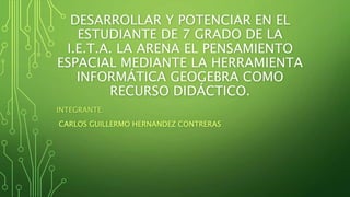 DESARROLLAR Y POTENCIAR EN EL
ESTUDIANTE DE 7 GRADO DE LA
I.E.T.A. LA ARENA EL PENSAMIENTO
ESPACIAL MEDIANTE LA HERRAMIENTA
INFORMÁTICA GEOGEBRA COMO
RECURSO DIDÁCTICO.
INTEGRANTE:
CARLOS GUILLERMO HERNANDEZ CONTRERAS
 