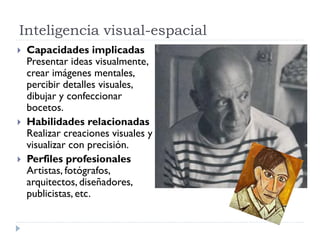 Inteligencia visual-espacial
 Capacidades implicadas
Presentar ideas visualmente,
crear imágenes mentales,
percibir detalles visuales,
dibujar y confeccionar
bocetos.
 Habilidades relacionadas
Realizar creaciones visuales y
visualizar con precisión.
 Perfiles profesionales
Artistas, fotógrafos,
arquitectos, diseñadores,
publicistas, etc.
 