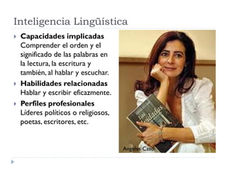 Inteligencia Lingüística
 Capacidades implicadas
Comprender el orden y el
significado de las palabras en
la lectura, la escritura y
también, al hablar y escuchar.
 Habilidades relacionadas
Hablar y escribir eficazmente.
 Perfiles profesionales
Líderes políticos o religiosos,
poetas, escritores, etc.
Angeles Caso
 