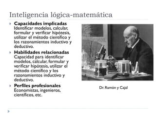 Inteligencia lógica-matemática
 Capacidades implicadas
Identificar modelos, calcular,
formular y verificar hipótesis,
utilizar el método científico y
los razonamientos inductivo y
deductivo.
 Habilidades relacionadas
Capacidad para identificar
modelos, calcular, formular y
verificar hipótesis, utilizar el
método científico y los
razonamientos inductivo y
deductivo.
 Perfiles profesionales
Economistas, ingenieros,
científicos, etc.
Dr. Ramón y Cajal
 