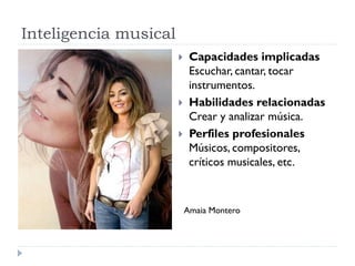 Inteligencia musical
 Capacidades implicadas
Escuchar, cantar, tocar
instrumentos.
 Habilidades relacionadas
Crear y analizar música.
 Perfiles profesionales
Músicos, compositores,
críticos musicales, etc.
Amaia Montero
 