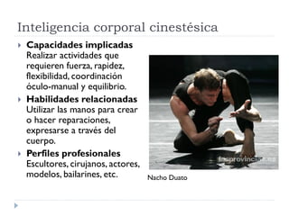 Inteligencia corporal cinestésica
 Capacidades implicadas
Realizar actividades que
requieren fuerza, rapidez,
flexibilidad, coordinación
óculo-manual y equilibrio.
 Habilidades relacionadas
Utilizar las manos para crear
o hacer reparaciones,
expresarse a través del
cuerpo.
 Perfiles profesionales
Escultores, cirujanos, actores,
modelos, bailarines, etc. Nacho Duato
 