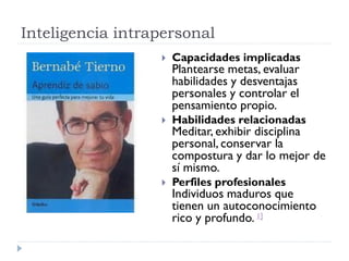 Inteligencia intrapersonal
 Capacidades implicadas
Plantearse metas, evaluar
habilidades y desventajas
personales y controlar el
pensamiento propio.
 Habilidades relacionadas
Meditar, exhibir disciplina
personal, conservar la
compostura y dar lo mejor de
sí mismo.
 Perfiles profesionales
Individuos maduros que
tienen un autoconocimiento
rico y profundo. 1]
 
