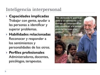 Inteligencia interpersonal
 Capacidades implicadas
Trabajar con gente, ayudar a
las personas a identificar y
superar problemas.
 Habilidades relacionadas
Reconocer y responder a
los sentimientos y
personalidades de los otros.
 Perfiles profesionales
Administradores, docentes,
psicólogos, terapeutas.
 