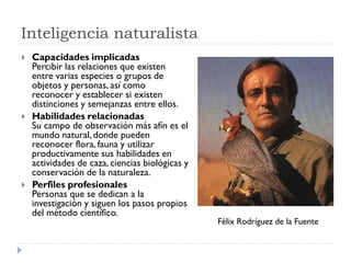 Inteligencia naturalista
 Capacidades implicadas
Percibir las relaciones que existen
entre varias especies o grupos de
objetos y personas, así como
reconocer y establecer si existen
distinciones y semejanzas entre ellos.
 Habilidades relacionadas
Su campo de observación más afín es el
mundo natural, donde pueden
reconocer flora, fauna y utilizar
productivamente sus habilidades en
actividades de caza, ciencias biológicas y
conservación de la naturaleza.
 Perfiles profesionales
Personas que se dedican a la
investigación y siguen los pasos propios
del método científico.
Félix Rodríguez de la Fuente
 