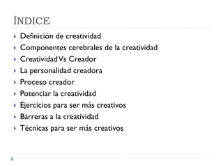 ÍNDICE
 Definición de creatividad
 Componentes cerebrales de la creatividad
 CreatividadVs Creador
 La personalidad creadora
 Proceso creador
 Potenciar la creatividad
 Ejercicios para ser más creativos
 Barreras a la creatividad
 Técnicas para ser más creativos
 
