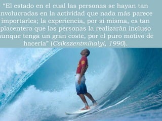 “El estado en el cual las personas se hayan tan
involucradas en la actividad que nada más parece
importarles; la experiencia, por sí misma, es tan
placentera que las personas la realizarán incluso
aunque tenga un gran coste, por el puro motivo de
hacerla” (Csikszentmihalyi, 1990).
 