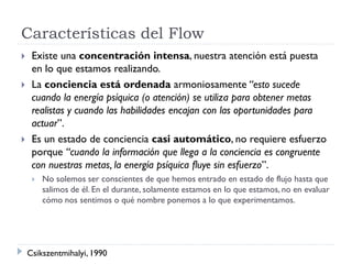 Características del Flow
 Existe una concentración intensa, nuestra atención está puesta
en lo que estamos realizando.
 La conciencia está ordenada armoniosamente “esto sucede
cuando la energía psíquica (o atención) se utiliza para obtener metas
realistas y cuando las habilidades encajan con las oportunidades para
actuar”.
 Es un estado de conciencia casi automático, no requiere esfuerzo
porque “cuando la información que llega a la conciencia es congruente
con nuestras metas, la energía psíquica fluye sin esfuerzo”.
 No solemos ser conscientes de que hemos entrado en estado de flujo hasta que
salimos de él. En el durante, solamente estamos en lo que estamos, no en evaluar
cómo nos sentimos o qué nombre ponemos a lo que experimentamos.
Csikszentmihalyi, 1990
 