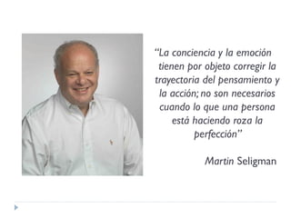 “La conciencia y la emoción
tienen por objeto corregir la
trayectoria del pensamiento y
la acción; no son necesarios
cuando lo que una persona
está haciendo roza la
perfección”
Martin Seligman
 