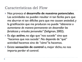 Características del Flow
 Nos provoca el desarrollo de nuestros potenciales.
Las actividades no pueden resultar ni tan fáciles para que
me aburran ni tan difíciles para que me causen ansiedad, y
la gratificación que me producen no puede “obtenerse o
aumentarse de manera permanente sin desarrollar las
fortalezas y virtudes personales” (Seligman, 2002).
 Es algo activo, no algo que “nos sucede” sino que
“hacemos que nos suceda”. No depende de “qué”
actividad hacemos sino de “cómo” la hacemos.
 Existe sensación de control o, mejor dicho, no nos
importa perder el control.
 
