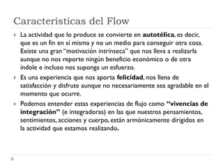 Características del Flow
 La actividad que lo produce se convierte en autotélica, es decir,
que es un fin en sí misma y no un medio para conseguir otra cosa.
Existe una gran “motivación intrínseca” que nos lleva a realizarla
aunque no nos reporte ningún beneficio económico o de otra
índole e incluso nos suponga un esfuerzo.
 Es una experiencia que nos aporta felicidad, nos llena de
satisfacción y disfrute aunque no necesariamente sea agradable en el
momento que ocurre.
 Podemos entender estas experiencias de flujo como “vivencias de
integración” (e integradoras) en las que nuestros pensamientos,
sentimientos, acciones y cuerpo, están armónicamente dirigidos en
la actividad que estamos realizando.
 