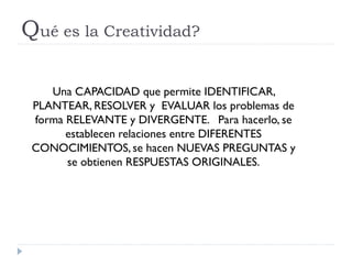 Qué es la Creatividad?
Una CAPACIDAD que permite IDENTIFICAR,
PLANTEAR, RESOLVER y EVALUAR los problemas de
forma RELEVANTE y DIVERGENTE. Para hacerlo, se
establecen relaciones entre DIFERENTES
CONOCIMIENTOS, se hacen NUEVAS PREGUNTAS y
se obtienen RESPUESTAS ORIGINALES.
 