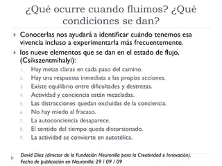 ¿Qué ocurre cuando fluimos? ¿Qué
condiciones se dan?
 Conocerlas nos ayudará a identificar cuándo tenemos esa
vivencia incluso a experimentarla más frecuentemente.
 los nueve elementos que se dan en el estado de flujo,
(Csikszentmihalyi):
1. Hay metas claras en cada paso del camino.
2. Hay una respuesta inmediata a las propias acciones.
3. Existe equilibrio entre dificultades y destrezas.
4. Actividad y conciencia están mezcladas.
5. Las distracciones quedan excluidas de la conciencia.
6. No hay miedo al fracaso.
7. La autoconciencia desaparece.
8. El sentido del tiempo queda distorsionado.
9. La actividad se convierte en autotélica.
David Díez (director de la Fundación Neuronilla para la Creatividad e Innovación).
Fecha de publicación en Neuronilla: 29 / 09 / 09
 