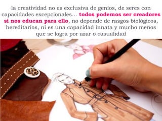 la creatividad no es exclusiva de genios, de seres con
capacidades excepcionales… todos podemos ser creadores
si nos educan para ello, no depende de rasgos biológicos,
hereditarios, ni es una capacidad innata y mucho menos
que se logra por azar o casualidad
 