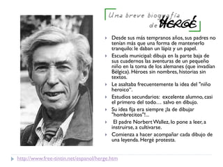 http://www.free-tintin.net/espanol/herge.htm
 Desde sus más tempranos años, sus padres no
tenían más que una forma de mantenerlo
tranquilo: le daban un lápiz y un papel.
 Escuela municipal: dibuja en la parte baja de
sus cuadernos las aventuras de un pequeño
niño en la toma de los alemanes (que invadían
Bélgica). Héroes sin nombres, historias sin
textos.
 Le asaltaba frecuentemente la idea del "niño
heroico“.
 Estudios secundarios: excelente alumno, casi
el primero del todo… salvo en dibujo.
 Su idea fija era siempre ¡la de dibujar
"hombrecitos"!...
 El padre Norbert Wallez, lo pone a leer, a
instruirse, a cultivarse.
 Comienza a hacer acompañar cada dibujo de
una leyenda. Hergé protesta.
 
