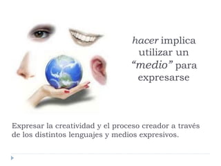hacer implica
utilizar un
“medio” para
expresarse
Expresar la creatividad y el proceso creador a través
de los distintos lenguajes y medios expresivos.
 