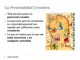 La Personalidad Creadora
carlos churba
 Toda persona posee un
potencial creador.
 Las personas que han actualizado
su creatividad potencial son
aquellas que calificamos como
creadoras.
 Lo que no implica que lo sean en
todo momento y en
cualquier actividad.
 