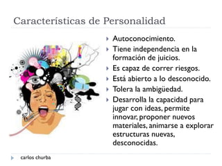 Características de Personalidad
 Autoconocimiento.
 Tiene independencia en la
formación de juicios.
 Es capaz de correr riesgos.
 Está abierto a lo desconocido.
 Tolera la ambigüedad.
 Desarrolla la capacidad para
jugar con ideas, permite
innovar, proponer nuevos
materiales, animarse a explorar
estructuras nuevas,
desconocidas.
carlos churba
 