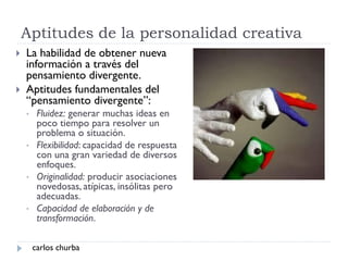 Aptitudes de la personalidad creativa
 La habilidad de obtener nueva
información a través del
pensamiento divergente.
 Aptitudes fundamentales del
“pensamiento divergente”:
• Fluidez: generar muchas ideas en
poco tiempo para resolver un
problema o situación.
• Flexibilidad: capacidad de respuesta
con una gran variedad de diversos
enfoques.
• Originalidad: producir asociaciones
novedosas, atípicas, insólitas pero
adecuadas.
• Capacidad de elaboración y de
transformación.
carlos churba
 