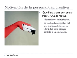 Motivación de la personalidad creativa
 ¿Que lleva a una persona a
crear?, ¿Qué la motiva?
• Necesidades insatisfechas.
• La profunda necesidad del
ser humano de lograr su
identidad para otorgar
sentido a su existencia.
carlos churba
 