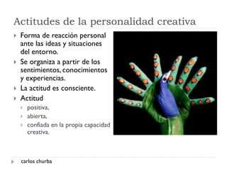 Actitudes de la personalidad creativa
 Forma de reacción personal
ante las ideas y situaciones
del entorno.
 Se organiza a partir de los
sentimientos, conocimientos
y experiencias.
 La actitud es consciente.
 Actitud
 positiva,
 abierta,
 confiada en la propia capacidad
creativa.
carlos churba
 