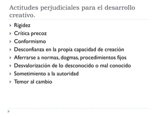 Actitudes perjudiciales para el desarrollo
creativo.
 Rigidez
 Crítica precoz
 Conformismo
 Desconfianza en la propia capacidad de creación
 Aferrarse a normas, dogmas, procedimientos fijos
 Desvalorización de lo desconocido o mal conocido
 Sometimiento a la autoridad
 Temor al cambio
 